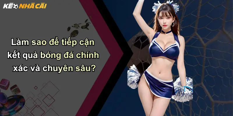 Làm sao để tiếp cận kết quả bóng đá chính xác và chuyên sâu?