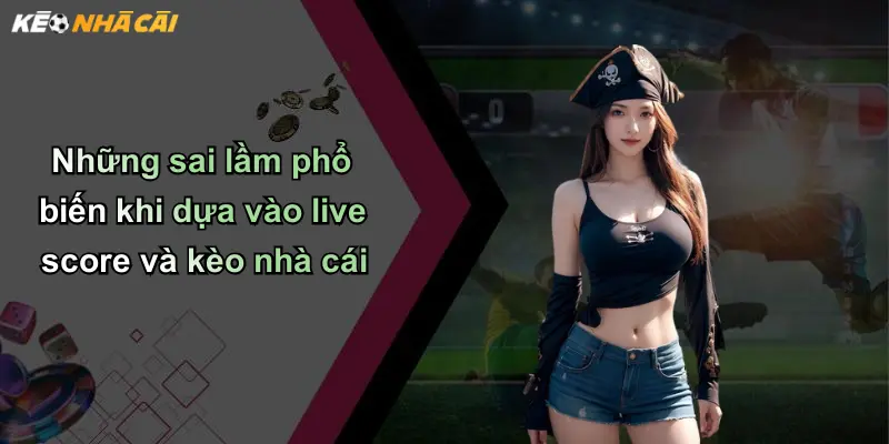 Những sai lầm phổ biến khi dựa vào live score và kèo nhà cái